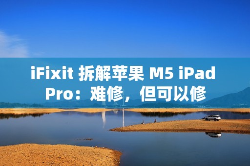 iFixit 拆解苹果 M5 iPad Pro：难修，但可以修