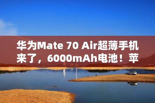 华为Mate 70 Air超薄手机来了，6000mAh电池！苹果三星都亏麻了