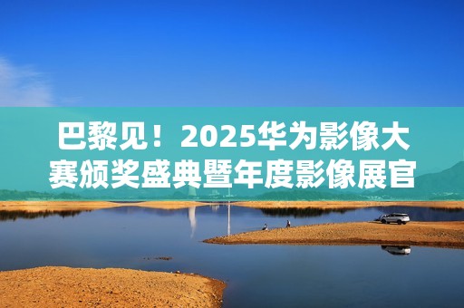 巴黎见！2025华为影像大赛颁奖盛典暨年度影像展官宣