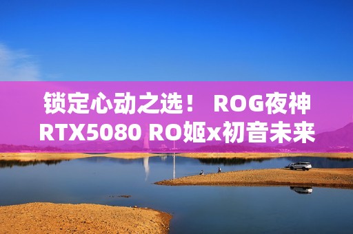 锁定心动之选！ ROG夜神RTX5080 RO姬x初音未来版显卡闪耀双十一