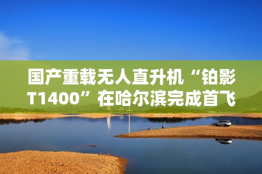 国产重载无人直升机“铂影T1400”在哈尔滨完成首飞
