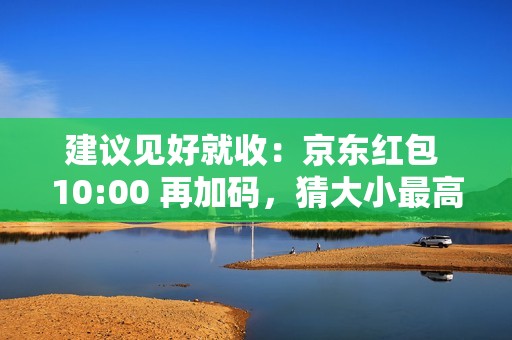 建议见好就收：京东红包 10:00 再加码，猜大小最高领 10 元