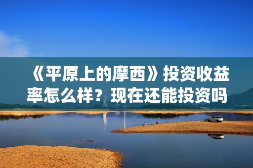 《平原上的摩西》投资收益率怎么样？现在还能投资吗？(平原上的摩西剧情详解)