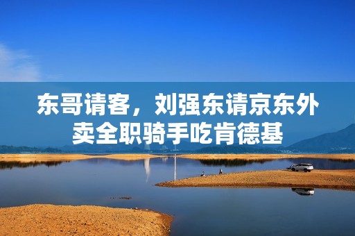 东哥请客，刘强东请京东外卖全职骑手吃肯德基