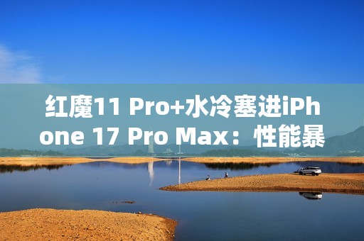 红魔11 Pro+水冷塞进iPhone 17 Pro Max：性能暴增8%！