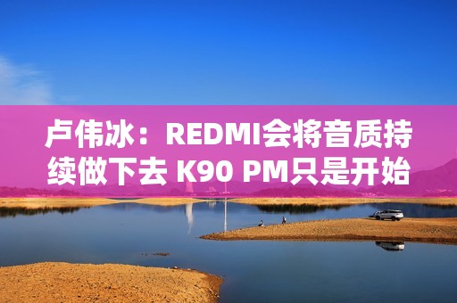 卢伟冰：REDMI会将音质持续做下去 K90 PM只是开始