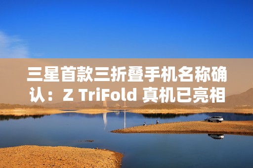 三星首款三折叠手机名称确认：Z TriFold 真机已亮相