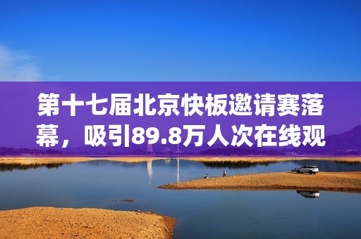 第十七届北京快板邀请赛落幕，吸引89.8万人次在线观看(北京市第十七届运动会)