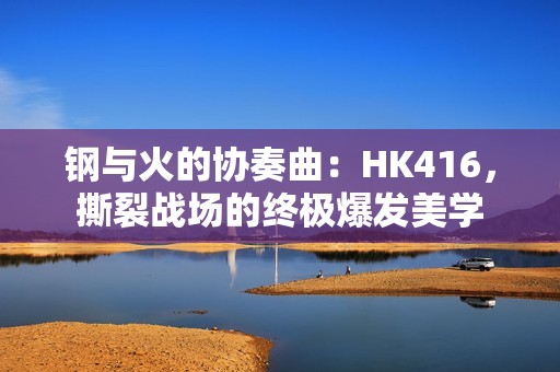 钢与火的协奏曲：HK416，撕裂战场的终极爆发美学