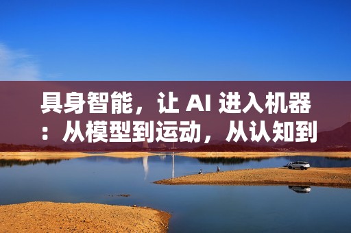 具身智能，让 AI 进入机器：从模型到运动，从认知到行动