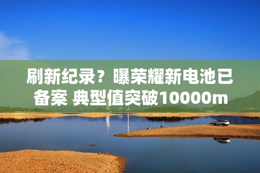 刷新纪录？曝荣耀新电池已备案 典型值突破10000mAh