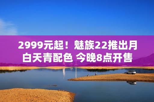 2999元起！魅族22推出月白天青配色 今晚8点开售