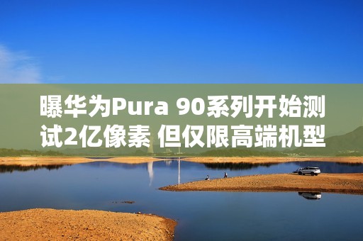 曝华为Pura 90系列开始测试2亿像素 但仅限高端机型