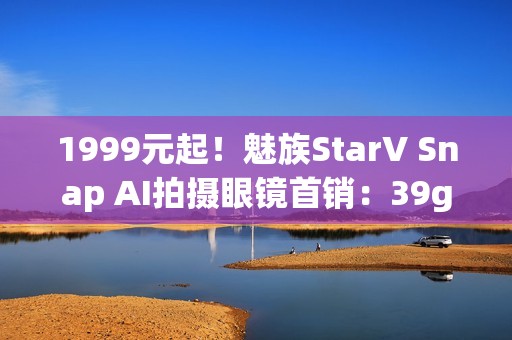 1999元起！魅族StarV Snap AI拍摄眼镜首销：39g、支持看一下支付