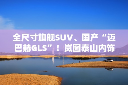 全尺寸旗舰SUV、国产“迈巴赫GLS”！岚图泰山内饰官图公布