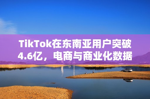 TikTok在东南亚用户突破4.6亿，电商与商业化数据亮眼
