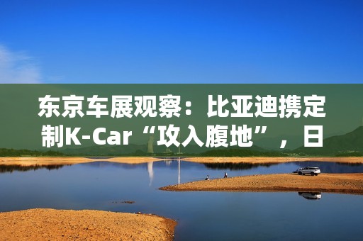 东京车展观察：比亚迪携定制K-Car“攻入腹地”，日系品牌集体反击