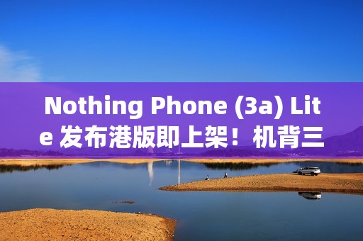 Nothing Phone (3a) Lite 发布港版即上架！机背三镜、AMOLED 萤幕，卖 $1,999 尚有这功能