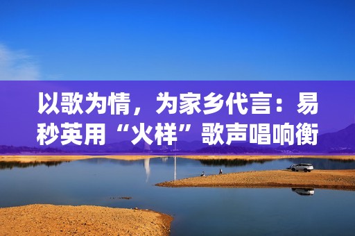 以歌为情，为家乡代言：易秒英用“火样”歌声唱响衡阳新韵(以歌为名)
