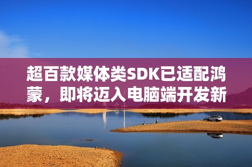 超百款媒体类SDK已适配鸿蒙，即将迈入电脑端开发新阶段