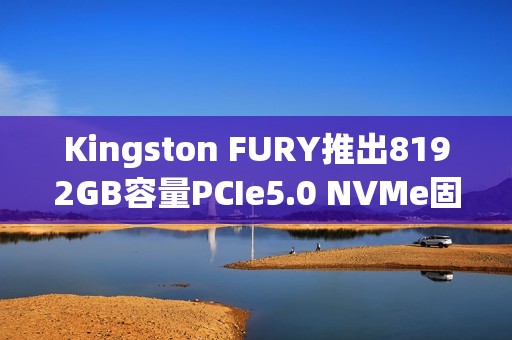 Kingston FURY推出8192GB容量PCIe5.0 NVMe固态硬盘