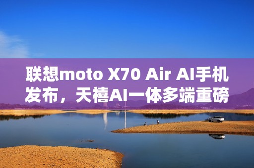 联想moto X70 Air AI手机发布，天禧AI一体多端重磅体验升级