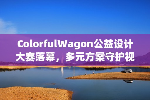 ColorfulWagon公益设计大赛落幕，多元方案守护视障出行