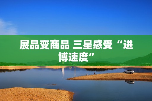 展品变商品 三星感受“进博速度”