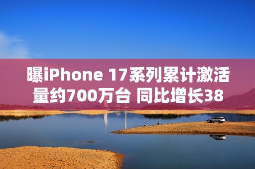 曝iPhone 17系列累计激活量约700万台 同比增长38%