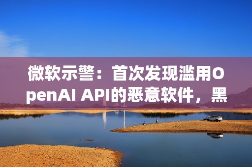 微软示警：首次发现滥用OpenAI API的恶意软件，黑客利用AI下达指令