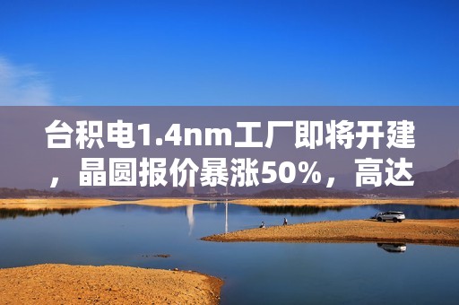 台积电1.4nm工厂即将开建，晶圆报价暴涨50%，高达4.5万美元一片