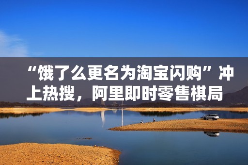 “饿了么更名为淘宝闪购”冲上热搜，阿里即时零售棋局浮出水面