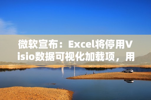 微软宣布：Excel将停用Visio数据可视化加载项，用户需转用独立版