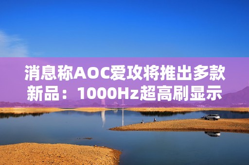 消息称AOC爱攻将推出多款新品：1000Hz超高刷显示器等