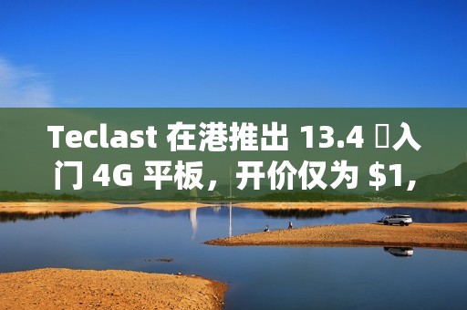 Teclast 在港推出 13.4 吋入门 4G 平板，开价仅为 $1,099!