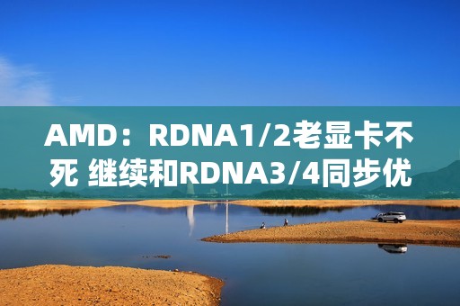 AMD：RDNA1/2老显卡不死 继续和RDNA3/4同步优化