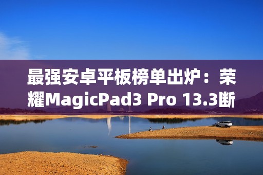 最强安卓平板榜单出炉：荣耀MagicPad3 Pro 13.3断层领先