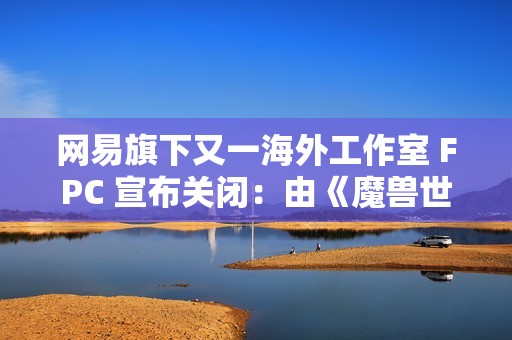 网易旗下又一海外工作室 FPC 宣布关闭：由《魔兽世界》资深设计师创立