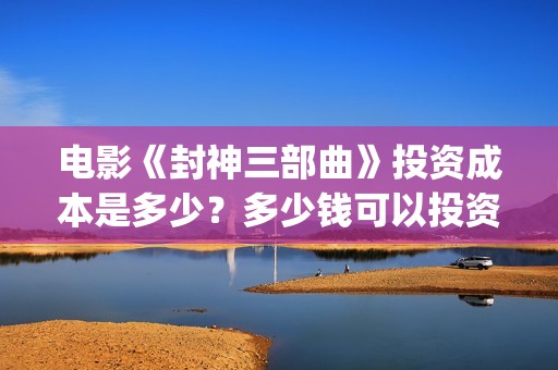 电影《封神三部曲》投资成本是多少？多少钱可以投资？(封神三部曲电影预告)