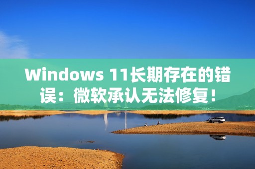 Windows 11长期存在的错误：微软承认无法修复！
