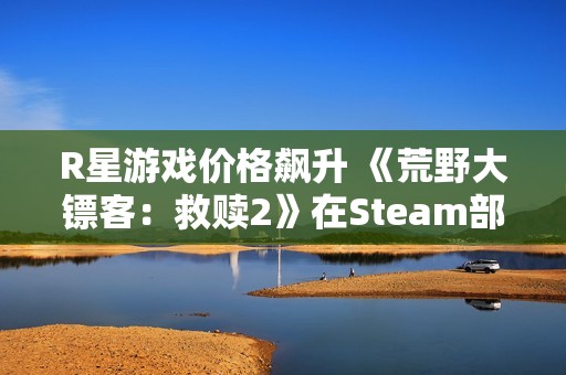 R星游戏价格飙升 《荒野大镖客：救赎2》在Steam部分地区涨幅近三倍