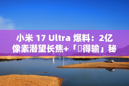 小米 17 Ultra 爆料：2亿像素潜望长焦+「冇得输」秘密武器，顶配独佔双卫星通讯!