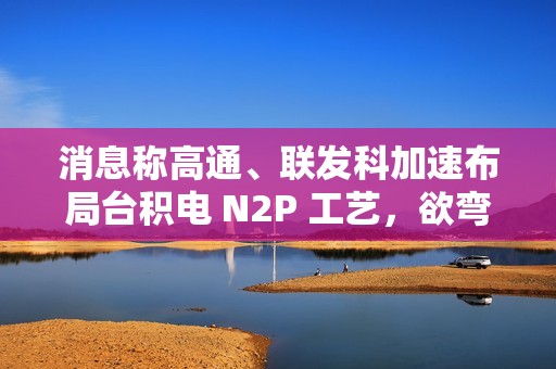 消息称高通、联发科加速布局台积电 N2P 工艺，欲弯道超车苹果