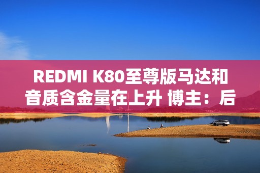 REDMI K80至尊版马达和音质含金量在上升 博主：后面机型很难超越了