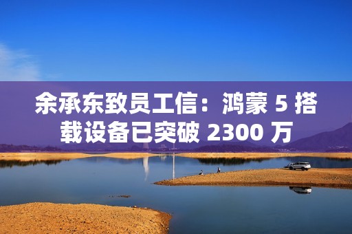 余承东致员工信：鸿蒙 5 搭载设备已突破 2300 万