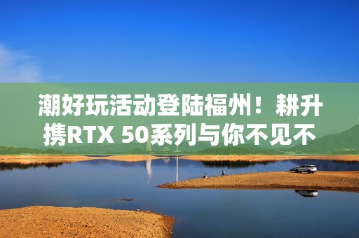 潮好玩活动登陆福州！耕升携RTX 50系列与你不见不散！