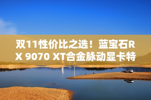 双11性价比之选！蓝宝石RX 9070 XT合金脉动显卡特惠到手4672元