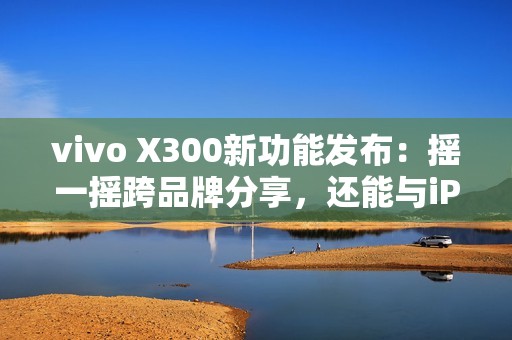 vivo X300新功能发布：摇一摇跨品牌分享，还能与iPad互联