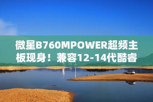 微星B760MPOWER超频主板现身！兼容12-14代酷睿、支持8000+MT/s