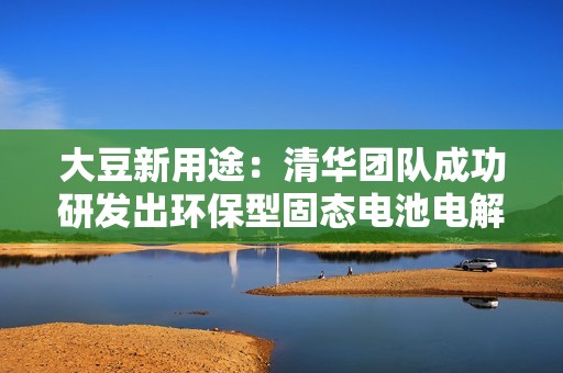 大豆新用途：清华团队成功研发出环保型固态电池电解质，安全且环保